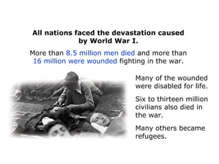 All nations faced the devastation caused
by World War I.
More than 8.5 million men died and more than
16 million were wounded fighting in the war.
Many of the wounded
were disabled for life.
Six to thirteen million
civilians also died in
the war.
Many others became
refugees.
 