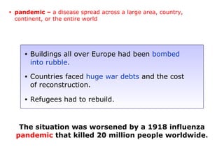 The situation was worsened by a 1918 influenza
pandemic that killed 20 million people worldwide.
• Buildings all over Europe had been bombed
into rubble.
• Countries faced huge war debts and the cost
of reconstruction.
• Refugees had to rebuild.
• pandemic – a disease spread across a large area, country,
continent, or the entire world
 