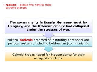 Colonial troops hoped for independence for their
occupied countries.
Political radicals dreamed of instituting new social and
political systems, including bolshevism (communism).
The governments in Russia, Germany, Austria-
Hungary, and the Ottoman empire had collapsed
under the stresses of war.
• radicals – people who want to make
extreme changes
 