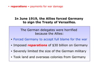 The German delegates were horrified
because the Allies:
• Forced Germany to accept full blame for the war
• Imposed reparations of $30 billion on Germany
• Severely limited the size of the German military
• Took land and overseas colonies from Germany
In June 1919, the Allies forced Germany
to sign the Treaty of Versailles.
• reparations – payments for war damage
 