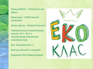 Назва роботи : «Планета в нас
одна»
Номінація : «ЕКОкласний
колектив»
Назва гуртка : «Екологічне око»
Тернопільська спеціалізована
школа І-ІІІ ст. № 3 з
поглибленим вивченням
іноземних мов
Вул. Грушевського, 3
Вчитель біології та екології
Судомир Лілія Мирославівна
 