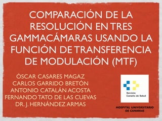 COMPARACIÓN DE LA
    RESOLUCIÓN EN TRES
 GAMMACÁMARAS USANDO LA
 FUNCIÓN DE TRANSFERENCIA
   DE MODULACIÓN (MTF)
    ÓSCAR CASARES MAGAZ
   CARLOS GARRIDO BRETÓN
  ANTONIO CATALÁN ACOSTA
FERNANDO TATO DE LAS CUEVAS
    DR. J. HERNÁNDEZ ARMAS    HOSPITAL UNIVERSITARIO
                                   DE CANARIAS
 