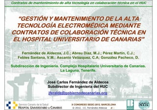 Contratos de mantenimiento de alta tecnología en colaboración técnica en el HUC



 “GESTIÓN Y MANTENIMIENTO DE LA ALTA
 TECNOLOGÍA ELECTROMÉDICA MEDIANTE
CONTRATOS DE COLABORACIÓN TÉCNICA EN
EL HOSPITAL UNIVERSITARIO DE CANARIAS”

        Fernández de Aldecoa, J.C.; Abreu Díaz, M.J.; Pérez Martín, C.J.;
      Febles Santana, V.M.; Ascanio Velázquez, C.A; González Pacheco, D.

Subdirección de Ingeniería. Complejo Hospitalario Universitario de Canarias.
                            La Laguna, Tenerife.


                                 José Carlos Fernández de Aldecoa
                                 Subdirector de Ingeniería del HUC
                                      jferaldz@gobiernodecanarias.org


       Servicio Canario de la Salud                          X CONGRESO SEEIC-2012. BARCELONA
                                                                        SEEIC-
 Servicio Canario de la Salud
                                 Consejería de Sanidad
                                                               © 2012, J.C. Fernández-Aldecoa
                                                         Consejería de Sanidad                  1
 