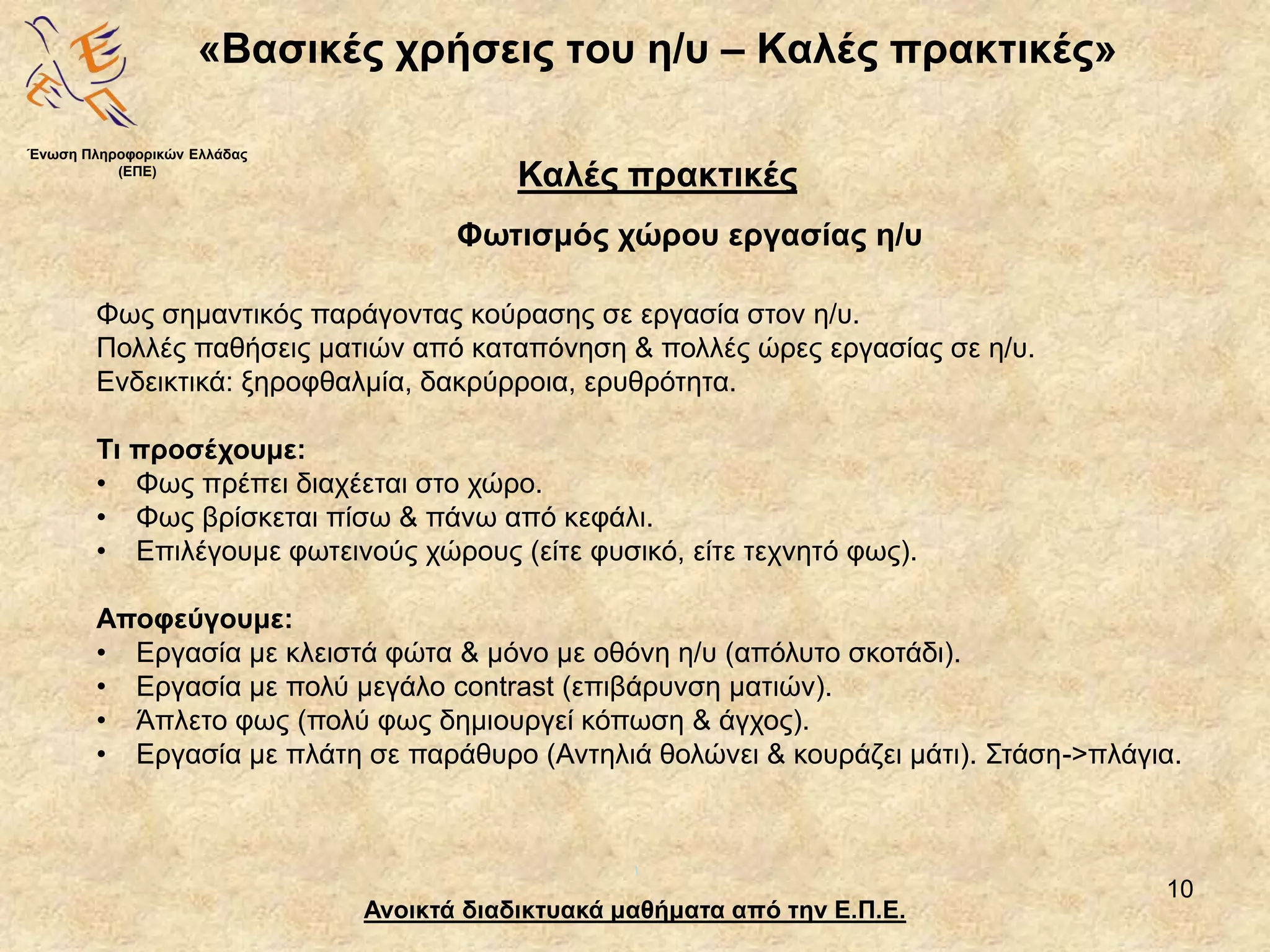 10
«Βασικές χρήσεις του η/υ – Καλές πρακτικές»
Ανοικτά διαδικτυακά μαθήματα από την Ε.Π.Ε.
Καλές πρακτικές
Φωτισμός χώρου εργασίας η/υ
Ένωση Πληροφορικών Ελλάδας
(ΕΠΕ)
Φως σημαντικός παράγοντας κούρασης σε εργασία στον η/υ.
Πολλές παθήσεις ματιών από καταπόνηση & πολλές ώρες εργασίας σε η/υ.
Ενδεικτικά: ξηροφθαλμία, δακρύρροια, ερυθρότητα.
Τι προσέχουμε:
• Φως πρέπει διαχέεται στο χώρο.
• Φως βρίσκεται πίσω & πάνω από κεφάλι.
• Επιλέγουμε φωτεινούς χώρους (είτε φυσικό, είτε τεχνητό φως).
Αποφεύγουμε:
• Εργασία με κλειστά φώτα & μόνο με οθόνη η/υ (απόλυτο σκοτάδι).
• Εργασία με πολύ μεγάλο contrast (επιβάρυνση ματιών).
• Άπλετο φως (πολύ φως δημιουργεί κόπωση & άγχος).
• Εργασία με πλάτη σε παράθυρο (Αντηλιά θολώνει & κουράζει μάτι). Στάση->πλάγια.
 