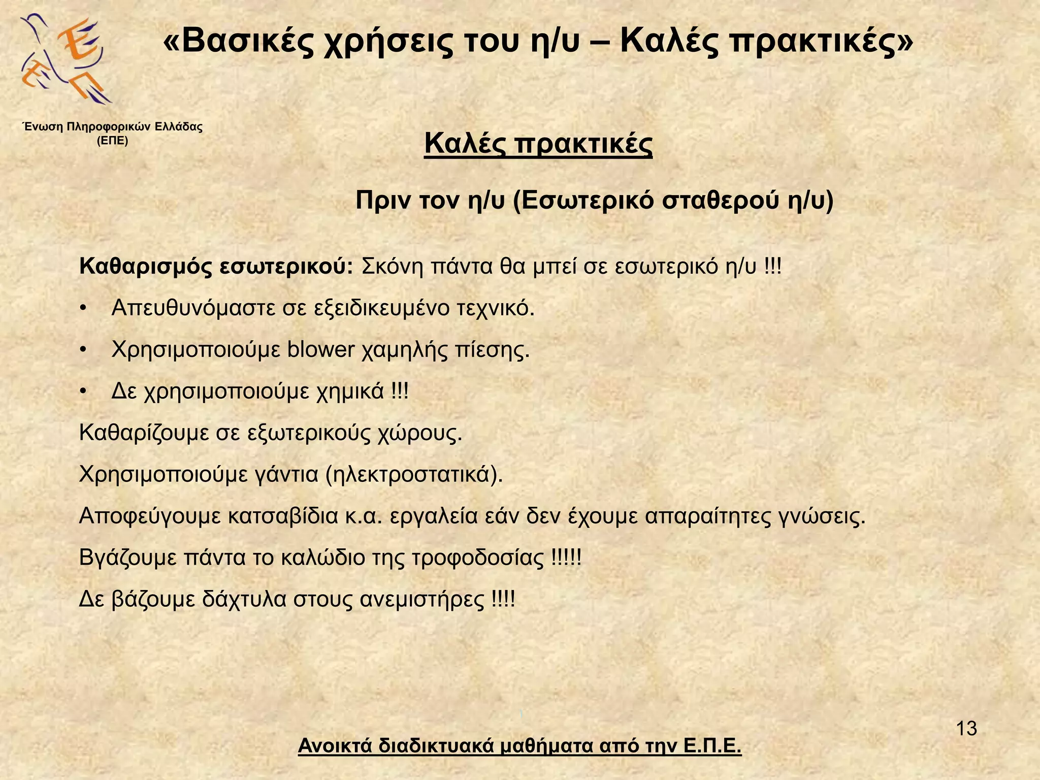 13
«Βασικές χρήσεις του η/υ – Καλές πρακτικές»
Ανοικτά διαδικτυακά μαθήματα από την Ε.Π.Ε.
Καλές πρακτικές
Πριν τον η/υ (Εσωτερικό σταθερού η/υ)
Ένωση Πληροφορικών Ελλάδας
(ΕΠΕ)
Καθαρισμός εσωτερικού: Σκόνη πάντα θα μπεί σε εσωτερικό η/υ !!!
• Απευθυνόμαστε σε εξειδικευμένο τεχνικό.
• Χρησιμοποιούμε blower χαμηλής πίεσης.
• Δε χρησιμοποιούμε χημικά !!!
Καθαρίζουμε σε εξωτερικούς χώρους.
Χρησιμοποιούμε γάντια (ηλεκτροστατικά).
Αποφεύγουμε κατσαβίδια κ.α. εργαλεία εάν δεν έχουμε απαραίτητες γνώσεις.
Βγάζουμε πάντα το καλώδιο της τροφοδοσίας !!!!!
Δε βάζουμε δάχτυλα στους ανεμιστήρες !!!!
 