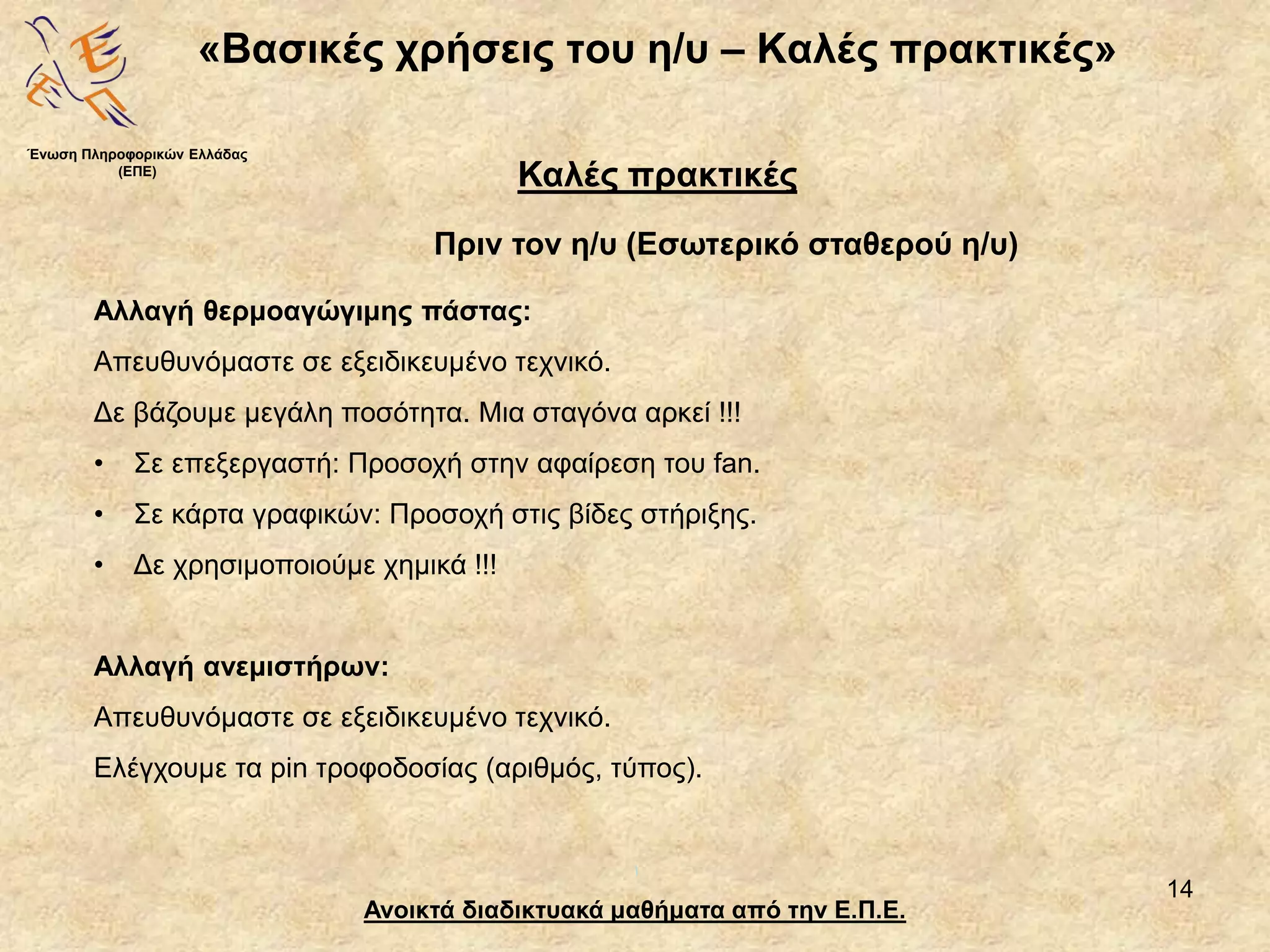 14
«Βασικές χρήσεις του η/υ – Καλές πρακτικές»
Ανοικτά διαδικτυακά μαθήματα από την Ε.Π.Ε.
Καλές πρακτικές
Πριν τον η/υ (Εσωτερικό σταθερού η/υ)
Ένωση Πληροφορικών Ελλάδας
(ΕΠΕ)
Αλλαγή θερμοαγώγιμης πάστας:
Απευθυνόμαστε σε εξειδικευμένο τεχνικό.
Δε βάζουμε μεγάλη ποσότητα. Μια σταγόνα αρκεί !!!
• Σε επεξεργαστή: Προσοχή στην αφαίρεση του fan.
• Σε κάρτα γραφικών: Προσοχή στις βίδες στήριξης.
• Δε χρησιμοποιούμε χημικά !!!
Αλλαγή ανεμιστήρων:
Απευθυνόμαστε σε εξειδικευμένο τεχνικό.
Ελέγχουμε τα pin τροφοδοσίας (αριθμός, τύπος).
 