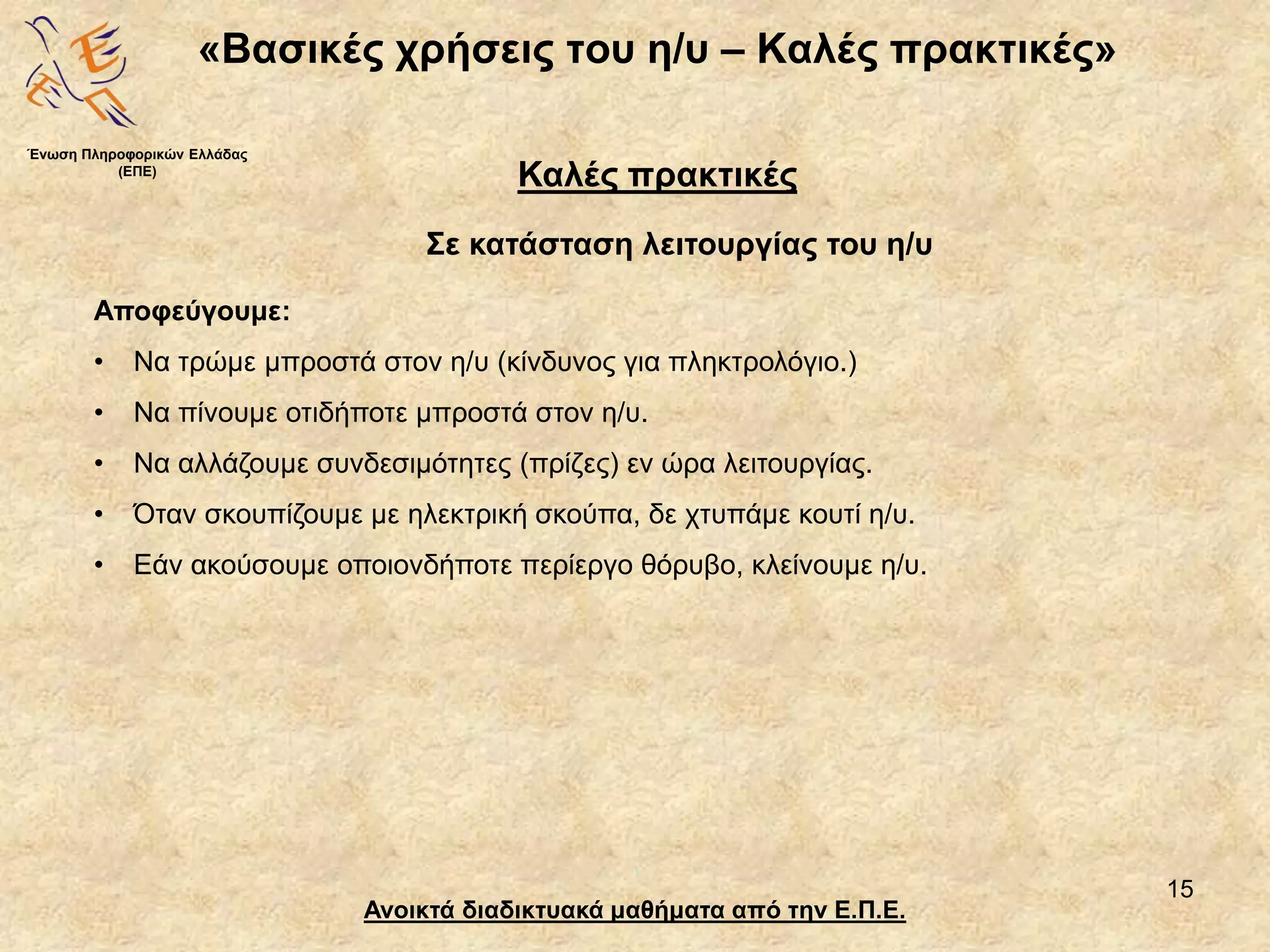 15
«Βασικές χρήσεις του η/υ – Καλές πρακτικές»
Ανοικτά διαδικτυακά μαθήματα από την Ε.Π.Ε.
Καλές πρακτικές
Σε κατάσταση λειτουργίας του η/υ
Ένωση Πληροφορικών Ελλάδας
(ΕΠΕ)
Αποφεύγουμε:
• Να τρώμε μπροστά στον η/υ (κίνδυνος για πληκτρολόγιο.)
• Να πίνουμε οτιδήποτε μπροστά στον η/υ.
• Να αλλάζουμε συνδεσιμότητες (πρίζες) εν ώρα λειτουργίας.
• Όταν σκουπίζουμε με ηλεκτρική σκούπα, δε χτυπάμε κουτί η/υ.
• Εάν ακούσουμε οποιονδήποτε περίεργο θόρυβο, κλείνουμε η/υ.
 