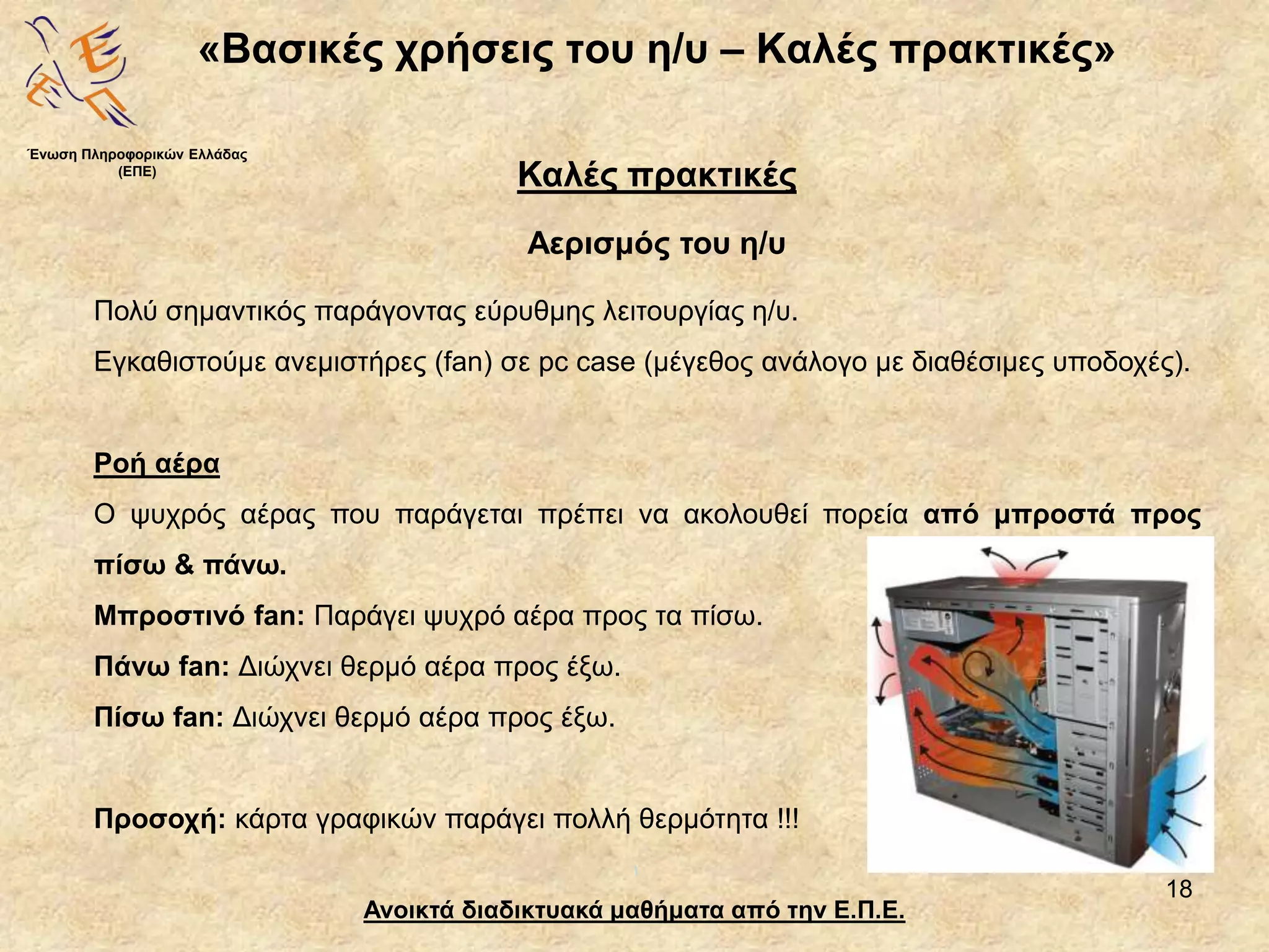 18
«Βασικές χρήσεις του η/υ – Καλές πρακτικές»
Ανοικτά διαδικτυακά μαθήματα από την Ε.Π.Ε.
Καλές πρακτικές
Αερισμός του η/υ
Ένωση Πληροφορικών Ελλάδας
(ΕΠΕ)
Πολύ σημαντικός παράγοντας εύρυθμης λειτουργίας η/υ.
Εγκαθιστούμε ανεμιστήρες (fan) σε pc case (μέγεθος ανάλογο με διαθέσιμες υποδοχές).
Ροή αέρα
Ο ψυχρός αέρας που παράγεται πρέπει να ακολουθεί πορεία από μπροστά προς
πίσω & πάνω.
Μπροστινό fan: Παράγει ψυχρό αέρα προς τα πίσω.
Πάνω fan: Διώχνει θερμό αέρα προς έξω.
Πίσω fan: Διώχνει θερμό αέρα προς έξω.
Προσοχή: κάρτα γραφικών παράγει πολλή θερμότητα !!!
 