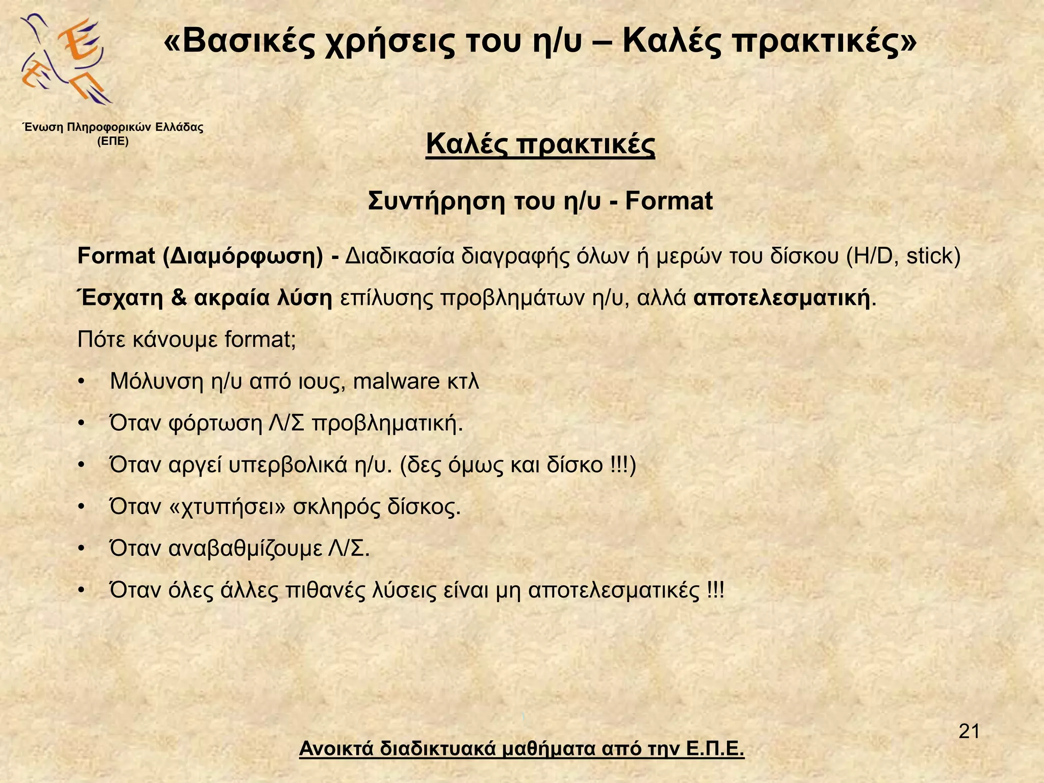 21
«Βασικές χρήσεις του η/υ – Καλές πρακτικές»
Ανοικτά διαδικτυακά μαθήματα από την Ε.Π.Ε.
Καλές πρακτικές
Συντήρηση του η/υ - Format
Ένωση Πληροφορικών Ελλάδας
(ΕΠΕ)
Format (Διαμόρφωση) - Διαδικασία διαγραφής όλων ή μερών του δίσκου (H/D, stick)
Έσχατη & ακραία λύση επίλυσης προβλημάτων η/υ, αλλά αποτελεσματική.
Πότε κάνουμε format;
• Μόλυνση η/υ από ιους, malware κτλ
• Όταν φόρτωση Λ/Σ προβληματική.
• Όταν αργεί υπερβολικά η/υ. (δες όμως και δίσκο !!!)
• Όταν «χτυπήσει» σκληρός δίσκος.
• Όταν αναβαθμίζουμε Λ/Σ.
• Όταν όλες άλλες πιθανές λύσεις είναι μη αποτελεσματικές !!!
 
