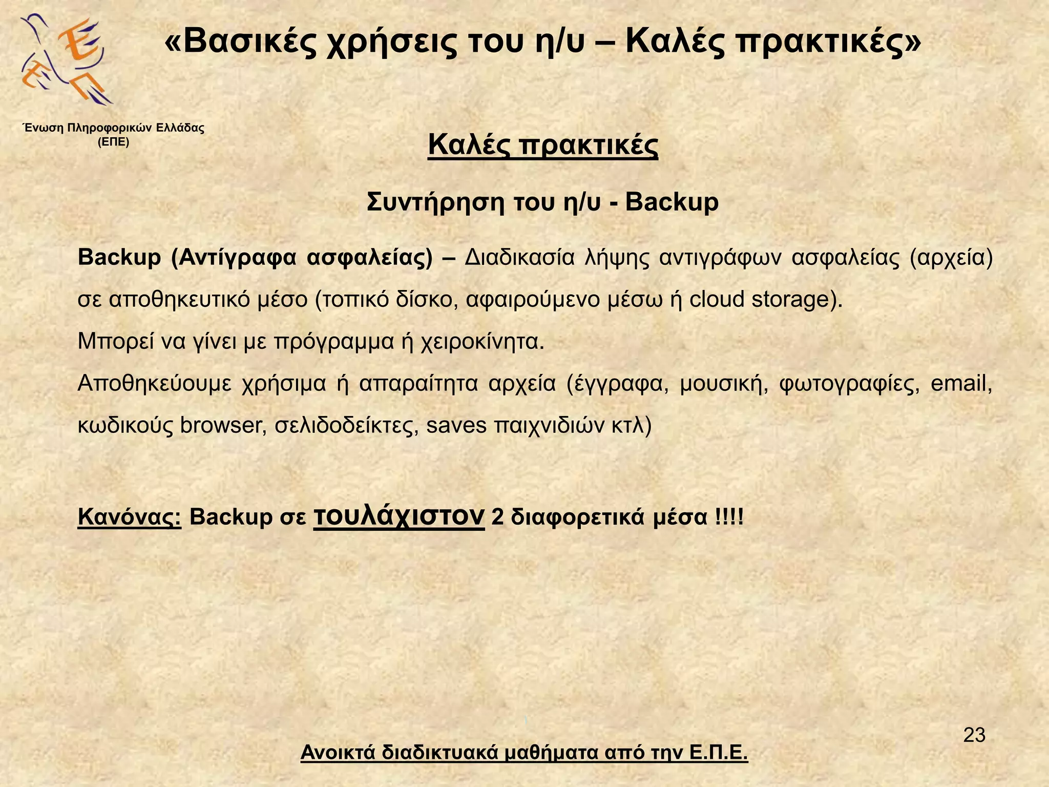 23
«Βασικές χρήσεις του η/υ – Καλές πρακτικές»
Ανοικτά διαδικτυακά μαθήματα από την Ε.Π.Ε.
Καλές πρακτικές
Συντήρηση του η/υ - Backup
Ένωση Πληροφορικών Ελλάδας
(ΕΠΕ)
Backup (Αντίγραφα ασφαλείας) – Διαδικασία λήψης αντιγράφων ασφαλείας (αρχεία)
σε αποθηκευτικό μέσο (τοπικό δίσκο, αφαιρούμενο μέσω ή cloud storage).
Μπορεί να γίνει με πρόγραμμα ή χειροκίνητα.
Αποθηκεύουμε χρήσιμα ή απαραίτητα αρχεία (έγγραφα, μουσική, φωτογραφίες, email,
κωδικούς browser, σελιδοδείκτες, saves παιχνιδιών κτλ)
Κανόνας: Backup σε τουλάχιστον 2 διαφορετικά μέσα !!!!
 