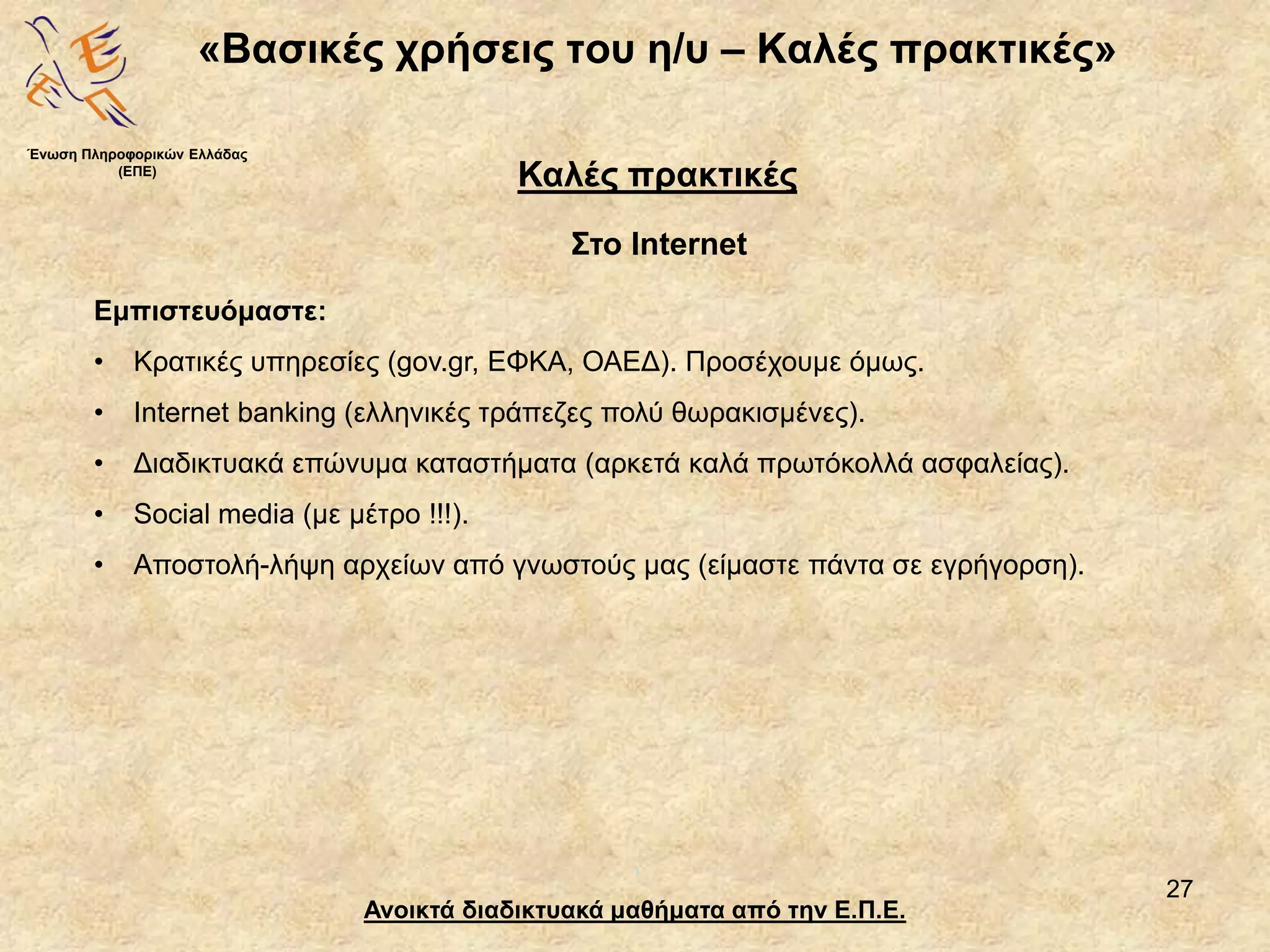 27
«Βασικές χρήσεις του η/υ – Καλές πρακτικές»
Ανοικτά διαδικτυακά μαθήματα από την Ε.Π.Ε.
Καλές πρακτικές
Στο Internet
Ένωση Πληροφορικών Ελλάδας
(ΕΠΕ)
Εμπιστευόμαστε:
• Κρατικές υπηρεσίες (gov.gr, ΕΦΚΑ, ΟΑΕΔ). Προσέχουμε όμως.
• Internet banking (ελληνικές τράπεζες πολύ θωρακισμένες).
• Διαδικτυακά επώνυμα καταστήματα (αρκετά καλά πρωτόκολλά ασφαλείας).
• Social media (με μέτρο !!!).
• Αποστολή-λήψη αρχείων από γνωστούς μας (είμαστε πάντα σε εγρήγορση).
 