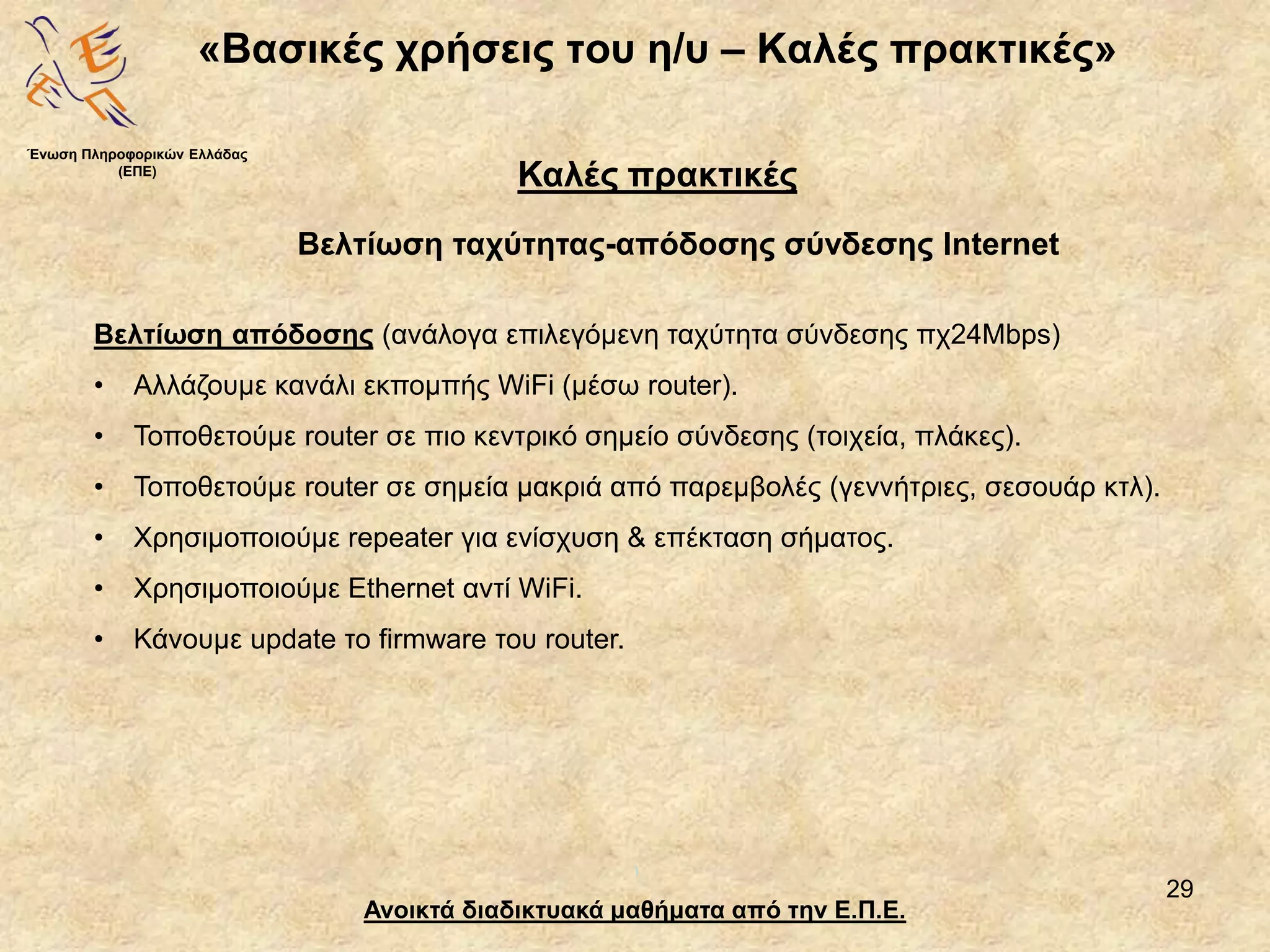 29
«Βασικές χρήσεις του η/υ – Καλές πρακτικές»
Ανοικτά διαδικτυακά μαθήματα από την Ε.Π.Ε.
Καλές πρακτικές
Βελτίωση ταχύτητας-απόδοσης σύνδεσης Internet
Ένωση Πληροφορικών Ελλάδας
(ΕΠΕ)
Βελτίωση απόδοσης (ανάλογα επιλεγόμενη ταχύτητα σύνδεσης πχ24Mbps)
• Αλλάζουμε κανάλι εκπομπής WiFi (μέσω router).
• Τοποθετούμε router σε πιο κεντρικό σημείο σύνδεσης (τοιχεία, πλάκες).
• Τοποθετούμε router σε σημεία μακριά από παρεμβολές (γεννήτριες, σεσουάρ κτλ).
• Χρησιμοποιούμε repeater για ενίσχυση & επέκταση σήματος.
• Χρησιμοποιούμε Ethernet αντί WiFi.
• Κάνουμε update το firmware του router.
 