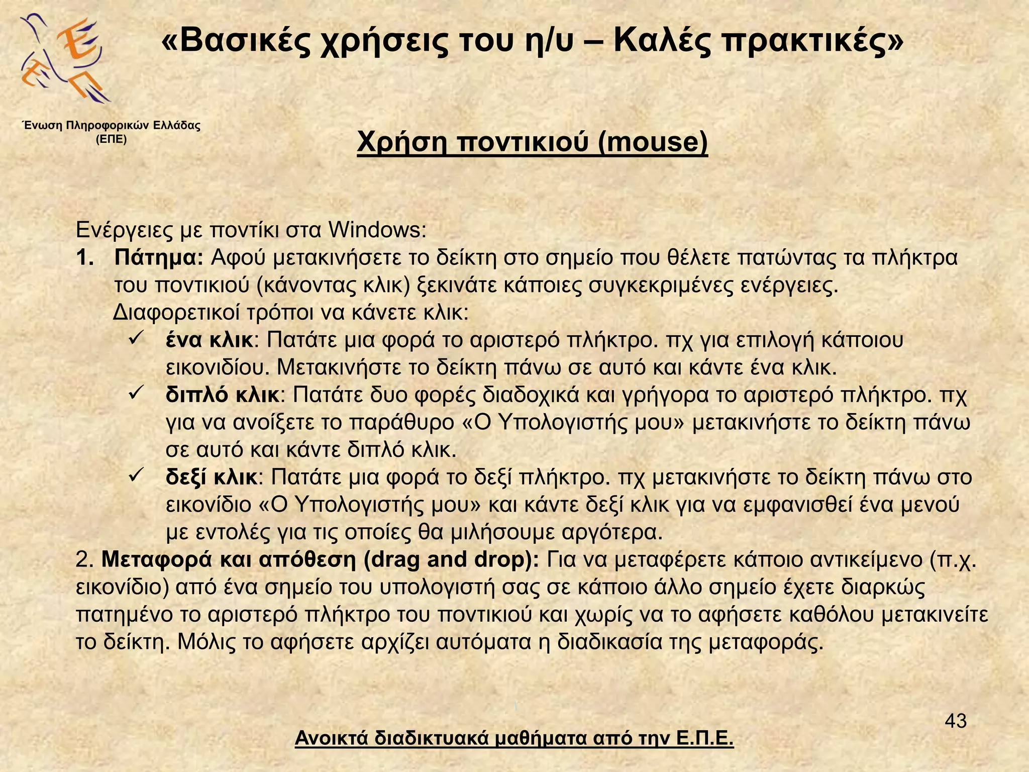 43
«Βασικές χρήσεις του η/υ – Καλές πρακτικές»
Ανοικτά διαδικτυακά μαθήματα από την Ε.Π.Ε.
Χρήση ποντικιού (mouse)
Ένωση Πληροφορικών Ελλάδας
(ΕΠΕ)
Ενέργειες με ποντίκι στα Windows:
1. Πάτημα: Αφού μετακινήσετε το δείκτη στο σημείο που θέλετε πατώντας τα πλήκτρα
του ποντικιού (κάνοντας κλικ) ξεκινάτε κάποιες συγκεκριμένες ενέργειες.
Διαφορετικοί τρόποι να κάνετε κλικ:
 ένα κλικ: Πατάτε μια φορά το αριστερό πλήκτρο. πχ για επιλογή κάποιου
εικονιδίου. Μετακινήστε το δείκτη πάνω σε αυτό και κάντε ένα κλικ.
 διπλό κλικ: Πατάτε δυο φορές διαδοχικά και γρήγορα το αριστερό πλήκτρο. πχ
για να ανοίξετε το παράθυρο «Ο Υπολογιστής μου» μετακινήστε το δείκτη πάνω
σε αυτό και κάντε διπλό κλικ.
 δεξί κλικ: Πατάτε μια φορά το δεξί πλήκτρο. πχ μετακινήστε το δείκτη πάνω στο
εικονίδιο «Ο Υπολογιστής μου» και κάντε δεξί κλικ για να εμφανισθεί ένα μενού
με εντολές για τις οποίες θα μιλήσουμε αργότερα.
2. Μεταφορά και απόθεση (drag and drop): Για να μεταφέρετε κάποιο αντικείμενο (π.χ.
εικονίδιο) από ένα σημείο του υπολογιστή σας σε κάποιο άλλο σημείο έχετε διαρκώς
πατημένο το αριστερό πλήκτρο του ποντικιού και χωρίς να το αφήσετε καθόλου μετακινείτε
το δείκτη. Μόλις το αφήσετε αρχίζει αυτόματα η διαδικασία της μεταφοράς.
 