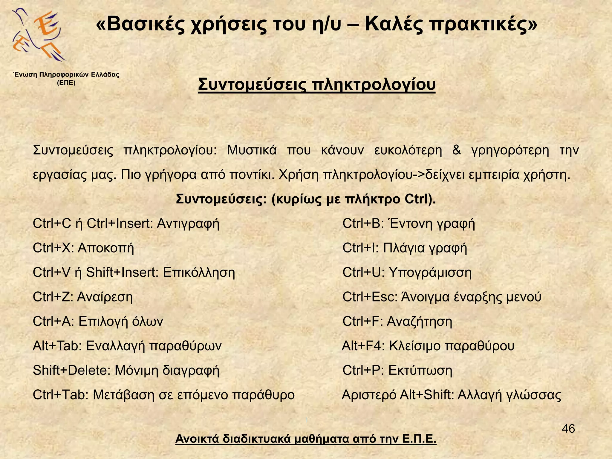 46
«Βασικές χρήσεις του η/υ – Καλές πρακτικές»
Ανοικτά διαδικτυακά μαθήματα από την Ε.Π.Ε.
Συντομεύσεις πληκτρολογίου
Ένωση Πληροφορικών Ελλάδας
(ΕΠΕ)
Συντομεύσεις πληκτρολογίου: Μυστικά που κάνουν ευκολότερη & γρηγορότερη την
εργασίας μας. Πιο γρήγορα από ποντίκι. Χρήση πληκτρολογίου->δείχνει εμπειρία χρήστη.
Συντομεύσεις: (κυρίως με πλήκτρο Ctrl).
Ctrl+C ή Ctrl+Insert: Αντιγραφή Ctrl+Β: Έντονη γραφή
Ctrl+X: Αποκοπή Ctrl+Ι: Πλάγια γραφή
Ctrl+V ή Shift+Insert: Επικόλληση Ctrl+U: Υπογράμισση
Ctrl+Ζ: Αναίρεση Ctrl+Esc: Άνοιγμα έναρξης μενού
Ctrl+Α: Επιλογή όλων Ctrl+F: Αναζήτηση
Alt+Tab: Εναλλαγή παραθύρων Alt+F4: Κλείσιμο παραθύρου
Shift+Delete: Μόνιμη διαγραφή Ctrl+P: Εκτύπωση
Ctrl+Τab: Μετάβαση σε επόμενο παράθυρο Αριστερό Alt+Shift: Αλλαγή γλώσσας
 