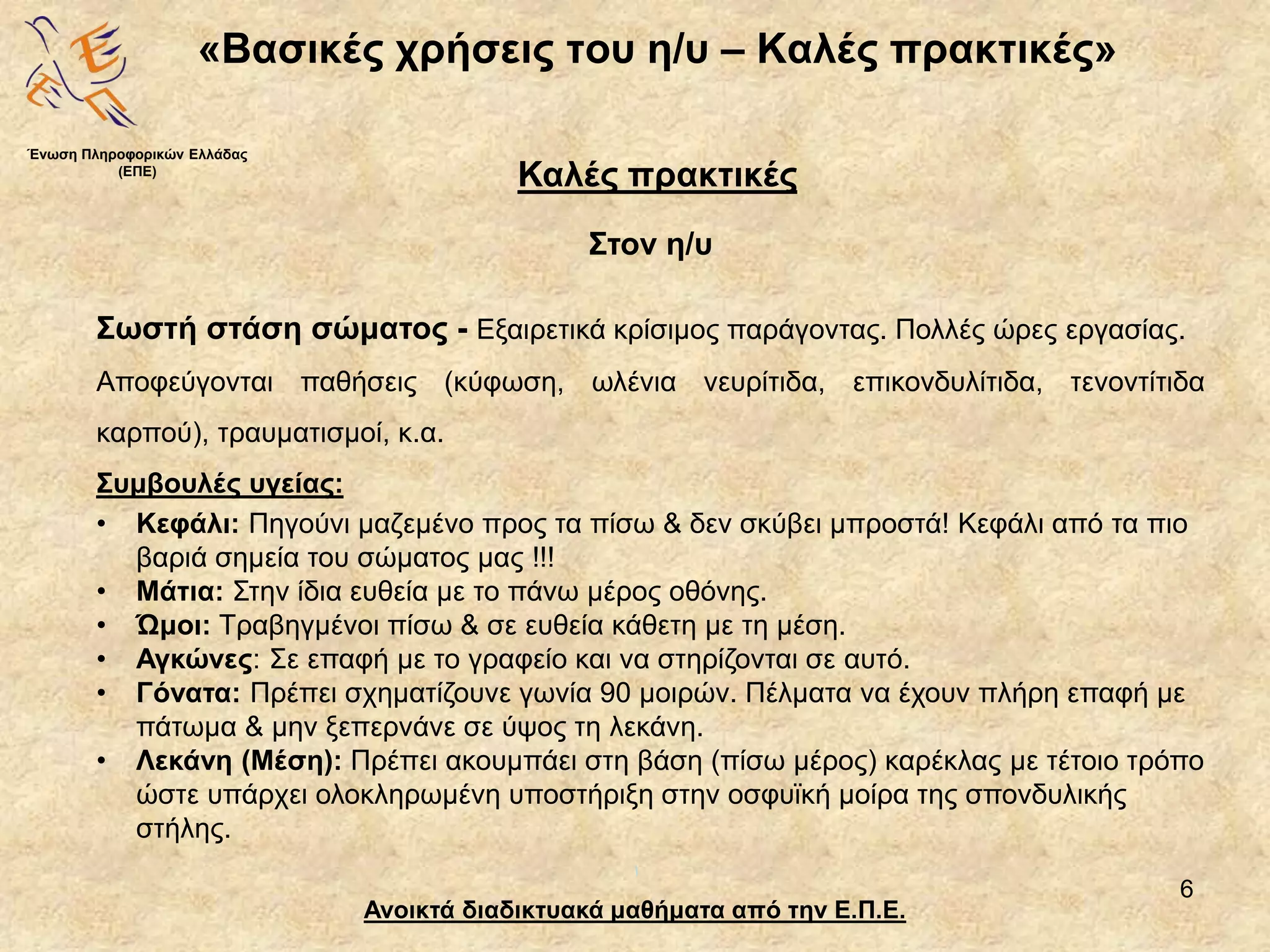 6
«Βασικές χρήσεις του η/υ – Καλές πρακτικές»
Ανοικτά διαδικτυακά μαθήματα από την Ε.Π.Ε.
Καλές πρακτικές
Στον η/υ
Ένωση Πληροφορικών Ελλάδας
(ΕΠΕ)
Σωστή στάση σώματος - Εξαιρετικά κρίσιμος παράγοντας. Πολλές ώρες εργασίας.
Αποφεύγονται παθήσεις (κύφωση, ωλένια νευρίτιδα, επικονδυλίτιδα, τενοντίτιδα
καρπού), τραυματισμοί, κ.α.
Συμβουλές υγείας:
• Κεφάλι: Πηγούνι μαζεμένο προς τα πίσω & δεν σκύβει μπροστά! Κεφάλι από τα πιο
βαριά σημεία του σώματος μας !!!
• Μάτια: Στην ίδια ευθεία με το πάνω μέρος οθόνης.
• Ώμοι: Τραβηγμένοι πίσω & σε ευθεία κάθετη με τη μέση.
• Αγκώνες: Σε επαφή με το γραφείο και να στηρίζονται σε αυτό.
• Γόνατα: Πρέπει σχηματίζουνε γωνία 90 μοιρών. Πέλματα να έχουν πλήρη επαφή με
πάτωμα & μην ξεπερνάνε σε ύψος τη λεκάνη.
• Λεκάνη (Μέση): Πρέπει ακουμπάει στη βάση (πίσω μέρος) καρέκλας με τέτοιο τρόπο
ώστε υπάρχει ολοκληρωμένη υποστήριξη στην οσφυϊκή μοίρα της σπονδυλικής
στήλης.
 
