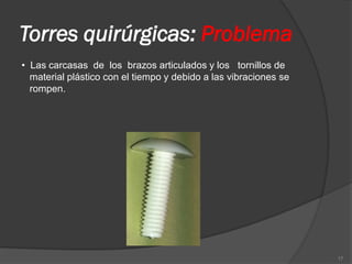 Torres quirúrgicas: Problema
• Las carcasas de los brazos articulados y los tornillos de
  material plástico con el tiempo y debido a las vibraciones se
  rompen.




                                                                  17
 
