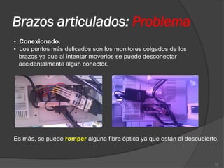Brazos articulados: Problema
• Conexionado.
• Los puntos más delicados son los monitores colgados de los
  brazos ya que al intentar moverlos se puede desconectar
  accidentalmente algún conector.




Es más, se puede romper alguna fibra óptica ya que están al descubierto.



                                                                      22
 