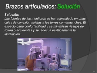 Brazos articulados: Solución
Solución:
Las fuentes de los monitores se han reinstalado en unas
cajas de conexión sujetas a las torres con enganches. El
espacio gana confortabilidad y se minimizan riesgos de
rotura o accidentes y se adecua estéticamente la
instalación.




                                                           24
 