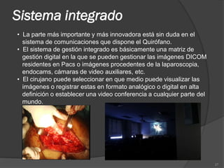 Sistema integrado
• La parte más importante y más innovadora está sin duda en el
  sistema de comunicaciones que dispone el Quirófano.
• El sistema de gestión integrado es básicamente una matriz de
  gestión digital en la que se pueden gestionar las imágenes DICOM
  residentes en Pacs o imágenes procedentes de la laparoscopia,
  endocams, cámaras de video auxiliares, etc.
• El cirujano puede seleccionar en que medio puede visualizar las
  imágenes o registrar estas en formato analógico o digital en alta
  definición o establecer una video conferencia a cualquier parte del
  mundo.




                                                                        27
 