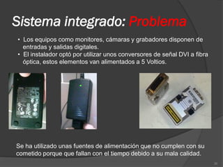 Sistema integrado: Problema
• Los equipos como monitores, cámaras y grabadores disponen de
  entradas y salidas digitales.
• El instalador optó por utilizar unos conversores de señal DVI a fibra
  óptica, estos elementos van alimentados a 5 Voltios.




Se ha utilizado unas fuentes de alimentación que no cumplen con su
cometido porque que fallan con el tiempo debido a su mala calidad.
                                                                          30
 