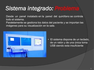 Sistema integrado: Problema
Desde un panel instalado en la pared del quirófano se controla
todo el sistema.
Paralelamente se gestiona los datos del paciente y se importan las
imágenes para su visualización en la sala.




                                   • El sistema dispone de un teclado,
                                     de un ratón y de una única toma
                                     USB siendo esta insuficiente




                                                                         32
 