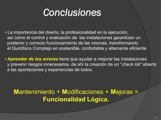 Conclusiones
• La importancia del diseño, la profesionalidad en la ejecución,
  así como el control y evaluación de las instalaciones garantizan un
  posterior y correcto funcionamiento de las mismas, transformando
  el Quirófano Complejo en sostenible, confortable y altamente eficiente.

• Aprender de los errores tiene que ayudar a mejorar las instalaciones
  y prevenir riesgos innecesarios, de ahí la creación de un “check list” abierto
  a las aportaciones y experiencias de todos.




    Mantenimiento + Modificaciones + Mejoras =
             Funcionalidad Lógica.

                                                                              34
 