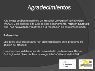 Agradecimientos

A la Unitat de Electromedicina del Hospital Universitari Vall d’Hebron
(HUVH) y en especial a la Cap de este departamento, Raquel Cánovas
que nos ha ayudado y motivado a la realización de esta presentación.


Referencias:

Los datos aquí presentados han sido recopilados en el programa de
gestión del Hospital.

Los equipos e instalaciones de este estudio pertenecen al Bloque
Quirúrgico del “Àrea de Traumatología i Rehabilitació” del HUVH.




                                                                         35
 