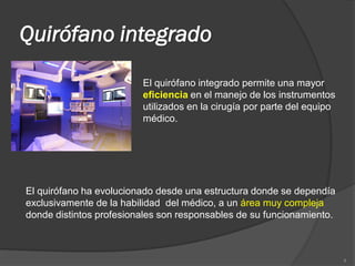 Quirófano integrado
                         El quirófano integrado permite una mayor
                         eficiencia en el manejo de los instrumentos
                         utilizados en la cirugía por parte del equipo
                         médico.




El quirófano ha evolucionado desde una estructura donde se dependía
exclusivamente de la habilidad del médico, a un área muy compleja
donde distintos profesionales son responsables de su funcionamiento.



                                                                         4
 