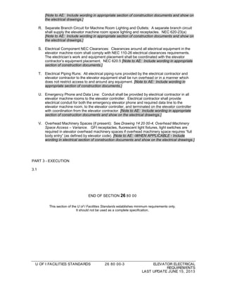 U OF I FACILITIES STANDARDS 26 80 00-3 ELEVATOR ELECTRICAL
REQUIREMENTS
LAST UPDATE JUNE 15, 2013
[Note to AE: Include wording in appropriate section of construction documents and show on
the electrical drawings.]
R. Separate Branch Circuit for Machine Room Lighting and Outlets: A separate branch circuit
shall supply the elevator machine room space lighting and receptacles. NEC 620-23(a)
[Note to AE: Include wording in appropriate section of construction documents and show on
the electrical drawings.]
S. Electrical Component NEC Clearances: Clearances around all electrical equipment in the
elevator machine room shall comply with NEC 110-26 electrical clearances requirements.
The electrician’s work and equipment placement shall be coordinated with the elevator
contractor’s equipment placement. NEC 620.5 [Note to AE: Include wording in appropriate
section of construction documents.]
T. Electrical Piping Runs: All electrical piping runs provided by the electrical contractor and
elevator contractor to the elevator equipment shall be run overhead or in a manner which
does not restrict access to and around any equipment. [Note to AE: Include wording in
appropriate section of construction documents.]
U. Emergency Phone and Data Line: Conduit shall be provided by electrical contractor in all
elevator machine rooms to the elevator controller. Electrical contractor shall provide
electrical conduit for both the emergency elevator phone and required data line to the
elevator machine room, to the elevator controller, and terminated on the elevator controller
with coordination from the elevator contractor. [Note to AE: Include wording in appropriate
section of construction documents and show on the electrical drawings.]
V. Overhead Machinery Spaces (if present): See Drawing 14 20 00-4, Overhead Machinery
Space Access – Variance. GFI receptacles, fluorescent light fixtures, light switches are
required in elevator overhead machinery spaces if overhead machinery space requires “full
body entry” (as defined by elevator code). [Note to AE: -WHEN APPLICABLE - Include
wording in electrical section of construction documents and show on the electrical drawings.]
PART 3 - EXECUTION
3.1
END OF SECTION 26 80 00
This section of the U of I Facilities Standards establishes minimum requirements only.
It should not be used as a complete specification.
 