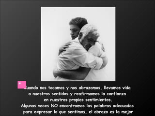Cuando nos tocamos y nos abrazamos, llevamos vida  a nuestros sentidos y reafirmamos la confianza  en nuestros propios sentimientos. Algunas veces NO encontramos las palabras adecuadas  para expresar lo que sentimos, el abrazo es la mejor manera.  