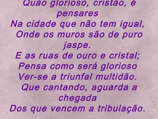 Quão glorioso, cristão, é pensares Na cidade que não tem igual, Onde os muros são de puro jaspe. E as ruas de ouro e cristal; Pensa como será glorioso Ver-se a triunfal multidão. Que cantando, aguarda a chegada Dos que vencem a tribulação.