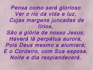 Pensa como será glorioso Ver o rio da vida e luz, Cujas margens juncadas de lírios, São a glória de nosso Jesus; Haverá lá perpétua aurora, Pois Deus mesmo a alumiará; E o Cordeiro, com Sua esposa, Noite e dia resplandecerá.