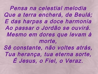 Pensa na celestial melodia Que a terra encherá, de Beulá; E das harpas a doce harmonia Ao passar o Jordão se ouvirá. Mesmo em dores que levam à morte, Sê constante, não voltes atrás, Tua herança, tua eterna sorte, É Jesus, o Fiel, o Veraz.