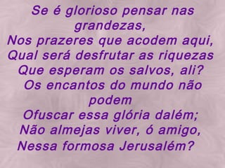 Se é glorioso pensar nas grandezas, Nos prazeres que acodem aqui, Qual será desfrutar as riquezas Que esperam os salvos, ali? Os encantos do mundo não podem Ofuscar essa glória dalém; Não almejas viver, ó amigo, Nessa formosa Jerusalém?