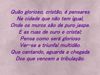 Quão glorioso, cristão, é pensares
Na cidade que não tem igual,
Onde os muros são de puro jaspe.
E as ruas de ouro e cristal;
Pensa como será glorioso
Ver-se a triunfal multidão.
Que cantando, aguarda a chegada
Dos que vencem a tribulação.
 