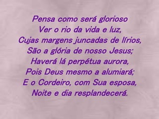 Pensa como será glorioso
Ver o rio da vida e luz,
Cujas margens juncadas de lírios,
São a glória de nosso Jesus;
Haverá lá perpétua aurora,
Pois Deus mesmo a alumiará;
E o Cordeiro, com Sua esposa,
Noite e dia resplandecerá.
 
