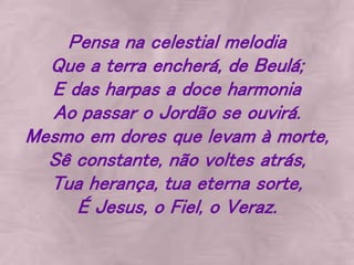 Pensa na celestial melodia
Que a terra encherá, de Beulá;
E das harpas a doce harmonia
Ao passar o Jordão se ouvirá.
Mesmo em dores que levam à morte,
Sê constante, não voltes atrás,
Tua herança, tua eterna sorte,
É Jesus, o Fiel, o Veraz.
 