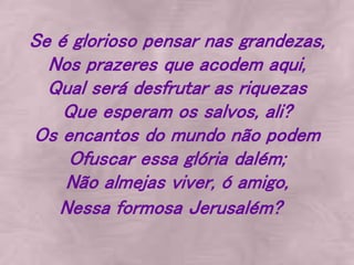 Se é glorioso pensar nas grandezas,
Nos prazeres que acodem aqui,
Qual será desfrutar as riquezas
Que esperam os salvos, ali?
Os encantos do mundo não podem
Ofuscar essa glória dalém;
Não almejas viver, ó amigo,
Nessa formosa Jerusalém?
 