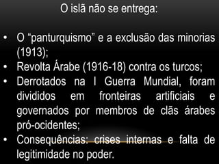 O islã não se entrega:

• O “panturquismo” e a exclusão das minorias
  (1913);
• Revolta Árabe (1916-18) contra os turcos;
• Derrotados na I Guerra Mundial, foram
  divididos em fronteiras artificiais e
  governados por membros de clãs árabes
  pró-ocidentes;
• Consequências: crises internas e falta de
  legitimidade no poder.
 