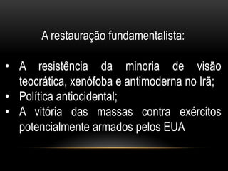 A restauração fundamentalista:

• A resistência da minoria de visão
  teocrática, xenófoba e antimoderna no Irã;
• Política antiocidental;
• A vitória das massas contra exércitos
  potencialmente armados pelos EUA
 