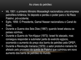As crises do petróleo:

•   Irã, 1951: o primeiro Ministro Mossadegh nacionalizou uma empresa
    petrolífera britânica, foi deposto e perdeu o poder para o Xá Reza
    Palehvi, pró-ocidente;
•   Egito, 1956: O Presidente, Gamal Nasser nacionalizou o Canal do
    Suez;
•   Durante a Guerra dos Seis Dias (1967): quando Israel atacou os
    países vizinhos;
•   Durante a Guerra do Yon-Kippur (1973): Israel foi atacado, mas
    conseguiu responder e submeter parte do exército egípcio,
    ocorrendo o aumento do preço dos barris de petróleo pela OPEP;
•   Durante a Revolução Iraniana (1979): o setor produtivo iraniano foi
    afetado pelo processo da queda de Palehvi que culminou em novo
    aumento dos barris de petróleo no mundo.
 