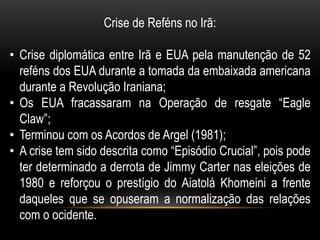 Crise de Reféns no Irã:

• Crise diplomática entre Irã e EUA pela manutenção de 52
  reféns dos EUA durante a tomada da embaixada americana
  durante a Revolução Iraniana;
• Os EUA fracassaram na Operação de resgate “Eagle
  Claw”;
• Terminou com os Acordos de Argel (1981);
• A crise tem sido descrita como “Episódio Crucial”, pois pode
  ter determinado a derrota de Jimmy Carter nas eleições de
  1980 e reforçou o prestígio do Aiatolá Khomeini a frente
  daqueles que se opuseram a normalização das relações
  com o ocidente.
 
