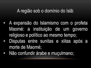 A região sob o domínio do Islã:

• A expansão do Islamismo com o profeta
  Maomé: a instituição de um governo
  religioso e político ao mesmo tempo;
• Disputas entre sunitas e xiitas após a
  morte de Maomé;
• Não confundir árabe e muçulmano;
 