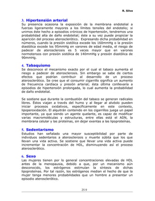 R. Silva
3. Hipertensión arterial
Su presencia ocasiona la exposición de la membrana endotelial a
fuerzas ligeramente mayores a los límites tensiles del endotelio; si
unimos éste hecho a episodios crónicos de hipertensión, tendremos una
probabilidad alta de daño endotelial; éste a su vez puede propiciar la
aparición del proceso aterosclerótico. Expresando dicha probabilidad en
números, cuando la presión sistólica excede los 160mmHg o la presión
diastólica excede los 95mmHg en varones de edad media, el riesgo de
padecer de aterosclerosis es 5 veces mayor que en varones
normotensos con presión sistólica de 140mmHg y presión diastólica de
90mmHg.
4. Tabaquismo
Se desconoce el mecanismo exacto por el cual el tabaco aumenta el
riesgo a padecer de aterosclerosis. Sin embargo se sabe de ciertos
efectos que podrían contribuir al desarrollo de un proceso
aterosclerótico. Se cree que el consumir cigarrillo significa un aumento
de frecuencia cardíaca y presión arterial; ésta última conllevaría a
episodios de hipertensión prolongada, lo cual aumenta la probabilidad
de daño endotelial.
Se sostiene que durante la combustión del tabaco se generan radicales
libres. Éstos viajan a través del humo y al llegar al alvéolo pueden
iniciar procesos oxidativos, específicamente en este contexto,
lipoperoxidación. El alquitrán contenido en los cigarrillos juega un papel
importante, ya que siendo un agente quelante, es capaz de modificar
varias macromoléculas y estructuras, entre ellas está el ADN, la
membrana celular y las proteínas, sin dejar exentas a las lipoproteínas.
5. Sedentarismo
Estudios han señalado una mayor susceptibilidad por parte de
individuos sedentarios a aterosclerosis y muerte súbita que los que
llevan una vida activa. Se sostiene que llevar una vida activa puede
incrementar la concentración de HDL, disminuyendo así el proceso
aterosclerótico.
6. Sexo
Las mujeres tienen por lo general concentraciones elevadas de HDL
antes de la menopausia, debido a que, por un mecanismo aún
desconocido, los estrógenos estimulan la síntesis de dichas
lipoproteínas. Por tal razón, los estrógenos median el hecho de que la
mujer tenga menores probabilidades que un hombre a presentar un
episodio aterosclerótico.
25.9
 