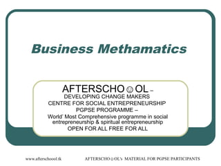 www.afterschoool.tk AFTERSCHO☺OL's MATERIAL FOR PGPSE PARTICIPANTS
Business Methamatics
AFTERSCHO☺OL –
DEVELOPING CHANGE MAKERS
CENTRE FOR SOCIAL ENTREPRENEURSHIP
PGPSE PROGRAMME –
World’ Most Comprehensive programme in social
entrepreneurship & spiritual entrepreneurship
OPEN FOR ALL FREE FOR ALL
 