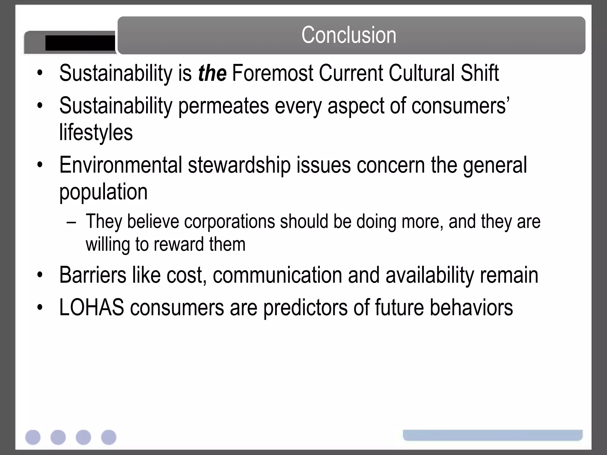 Sustainability is  the  Foremost Current Cultural Shift Sustainability permeates every aspect of consumers’ lifestyles Environmental stewardship issues concern the general population They believe corporations should be doing more, and they are willing to reward them Barriers like cost, communication and availability remain LOHAS consumers are predictors of future behaviors Conclusion 