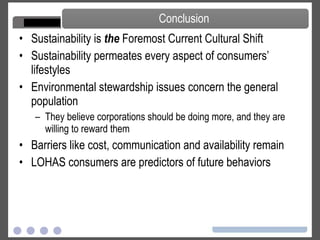 Sustainability is  the  Foremost Current Cultural Shift Sustainability permeates every aspect of consumers’ lifestyles Environmental stewardship issues concern the general population They believe corporations should be doing more, and they are willing to reward them Barriers like cost, communication and availability remain LOHAS consumers are predictors of future behaviors Conclusion 