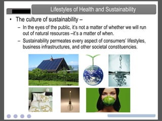 The culture of sustainability –  In the eyes of the public, it’s not a matter of whether we will run out of natural resources –it’s a matter of when.  Sustainability permeates every aspect of consumers’ lifestyles, business infrastructures, and other societal constituencies. Lifestyles of Health and Sustainability 