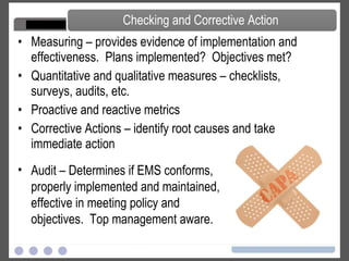 Measuring – provides evidence of implementation and effectiveness.  Plans implemented?  Objectives met? Quantitative and qualitative measures – checklists, surveys, audits, etc. Proactive and reactive metrics Corrective Actions – identify root causes and take immediate action Checking and Corrective Action Audit – Determines if EMS conforms, properly implemented and maintained, effective in meeting policy and objectives.  Top management aware. 