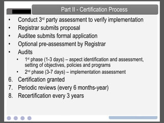 Conduct 3 rd  party assessment to verify implementation  Registrar submits proposal Auditee submits formal application Optional pre-assessment by Registrar Audits 1 st  phase (1-3 days) – aspect identification and assessment, setting of objectives, policies and programs 2 nd  phase (3-7 days) – implementation assessment Certification granted Periodic reviews (every 6 months-year) Recertification every 3 years Part II - Certification Process 